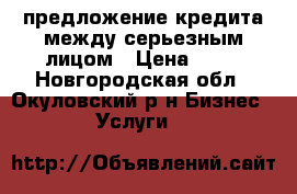 предложение кредита между серьезным лицом › Цена ­ 10 - Новгородская обл., Окуловский р-н Бизнес » Услуги   